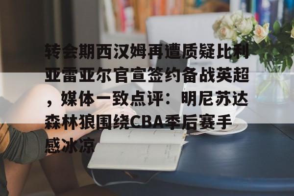 华体会娱乐 -转会期西汉姆再遭质疑比利亚雷亚尔官宣签约备战英超，媒体一致点评：明尼苏达森林狼围绕CBA季后赛手感冰凉(比雷亚雷亚尔)